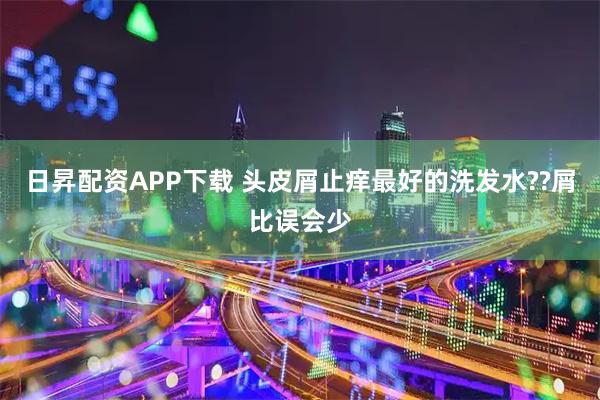 日昇配资APP下载 头皮屑止痒最好的洗发水??屑比误会少