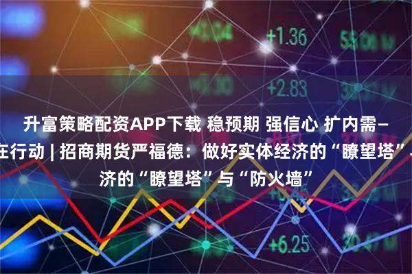 升富策略配资APP下载 稳预期 强信心 扩内需——期货行业在行动 | 招商期货严福德：做好实体经济的“瞭望塔”与“防火墙”