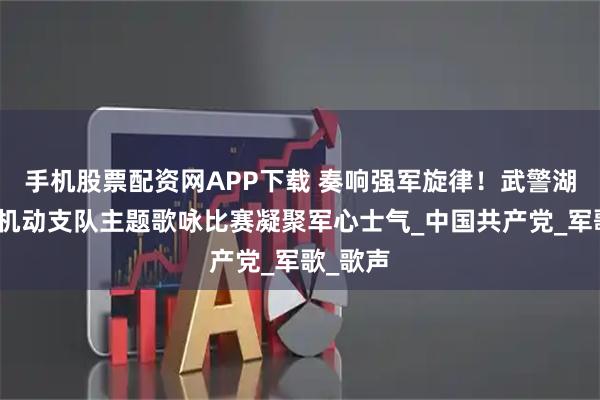 手机股票配资网APP下载 奏响强军旋律！武警湖北总队机动支队主题歌咏比赛凝聚军心士气_中国共产党_军歌_歌声