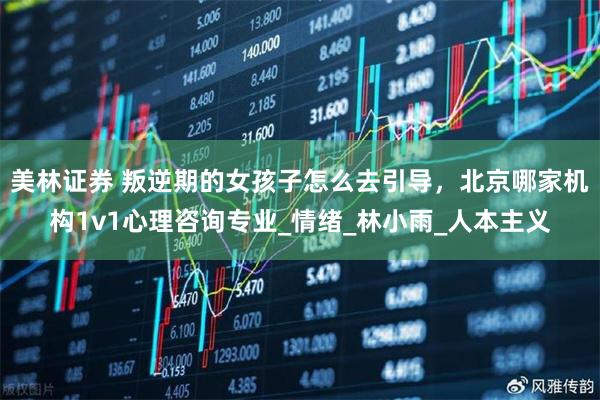 美林证券 叛逆期的女孩子怎么去引导，北京哪家机构1v1心理咨询专业_情绪_林小雨_人本主义