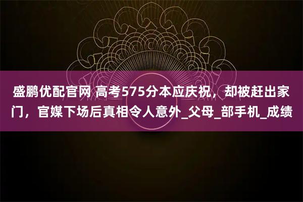 盛鹏优配官网 高考575分本应庆祝，却被赶出家门，官媒下场后真相令人意外_父母_部手机_成绩