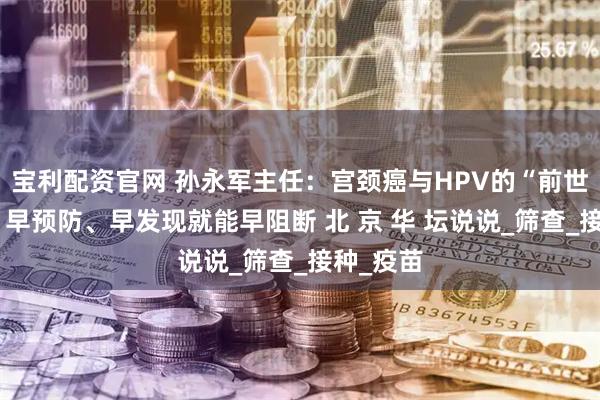宝利配资官网 孙永军主任：宫颈癌与HPV的“前世今生”：早预防、早发现就能早阻断 北 京 华 坛说说_筛查_接种_疫苗