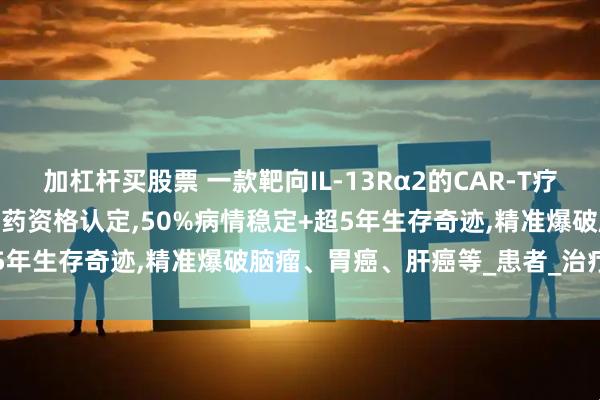 加杠杆买股票 一款靶向IL-13Rα2的CAR-T疗法MB101获FDA授予孤儿药资格认定,50%病情稳定+超5年生存奇迹,精准爆破脑瘤、胃癌、肝癌等_患者_治疗_临床