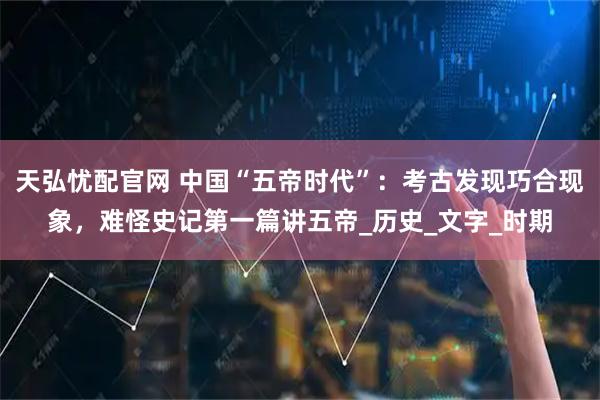 天弘忧配官网 中国“五帝时代”：考古发现巧合现象，难怪史记第一篇讲五帝_历史_文字_时期