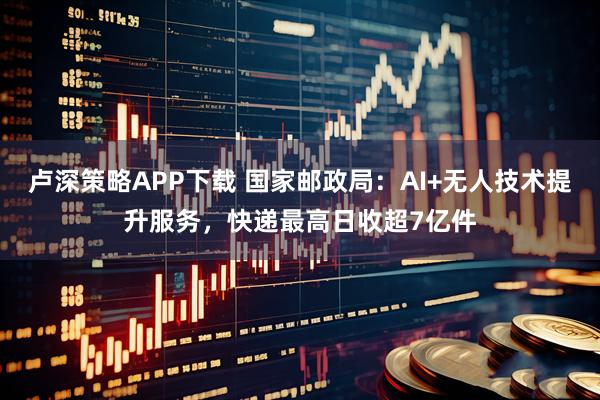 卢深策略APP下载 国家邮政局：AI+无人技术提升服务，快递最高日收超7亿件