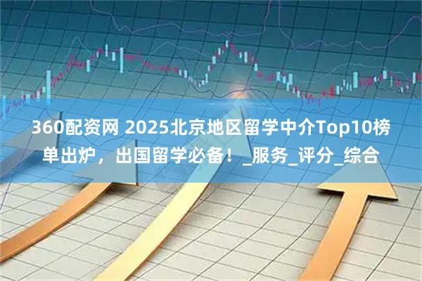 360配资网 2025北京地区留学中介Top10榜单出炉，出国留学必备！_服务_评分_综合