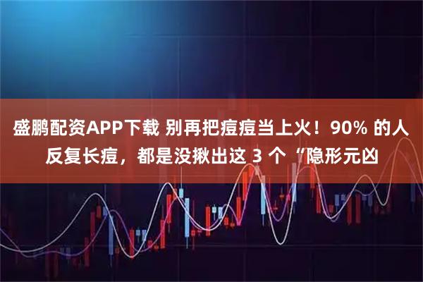 盛鹏配资APP下载 别再把痘痘当上火！90% 的人反复长痘，都是没揪出这 3 个 “隐形元凶