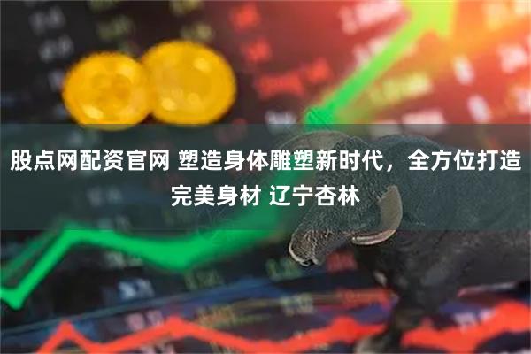 股点网配资官网 塑造身体雕塑新时代，全方位打造完美身材 辽宁杏林