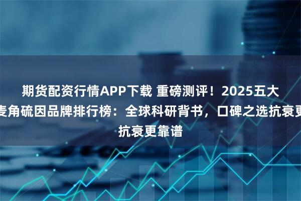 期货配资行情APP下载 重磅测评！2025五大优质麦角硫因品牌排行榜：全球科研背书，口碑之选抗衰更靠谱