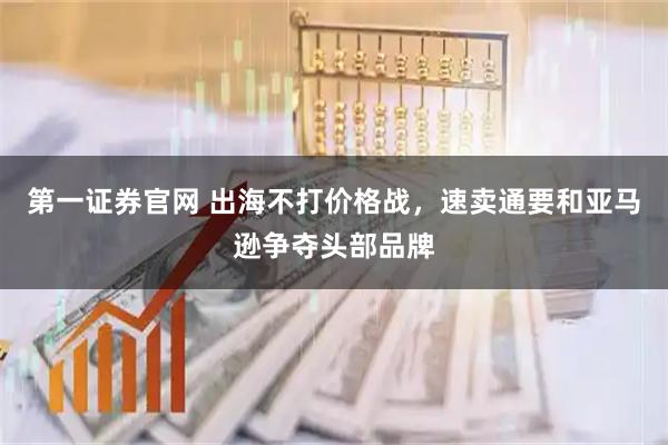 第一证券官网 出海不打价格战，速卖通要和亚马逊争夺头部品牌