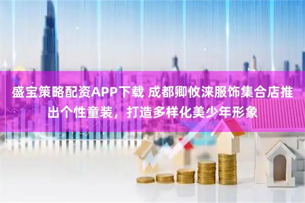 盛宝策略配资APP下载 成都卿攸涞服饰集合店推出个性童装，打造多样化美少年形象