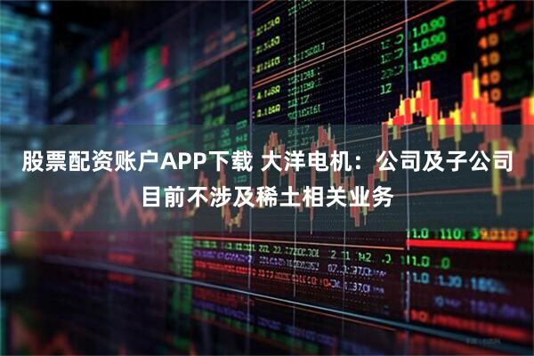 股票配资账户APP下载 大洋电机：公司及子公司目前不涉及稀土相关业务