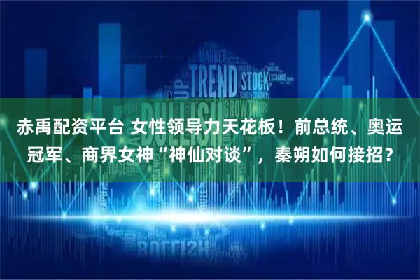 赤禹配资平台 女性领导力天花板！前总统、奥运冠军、商界女神“神仙对谈”，秦朔如何接招？