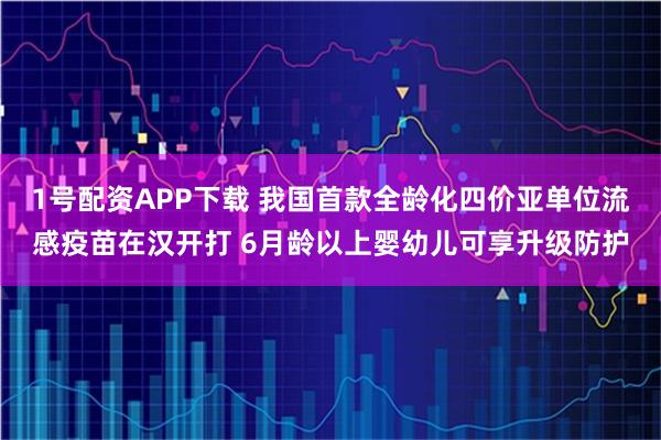 1号配资APP下载 我国首款全龄化四价亚单位流感疫苗在汉开打 6月龄以上婴幼儿可享升级防护