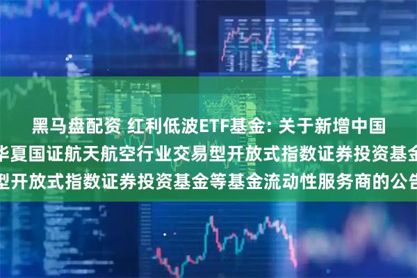 黑马盘配资 红利低波ETF基金: 关于新增中国银河证券股份有限公司为华夏国证航天航空行业交易型开放式指数证券投资基金等基金流动性服务商的公告