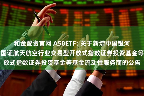 和金配资官网 A50ETF: 关于新增中国银河证券股份有限公司为华夏国证航天航空行业交易型开放式指数证券投资基金等基金流动性服务商的公告