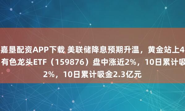 嘉垦配资APP下载 美联储降息预期升温，黄金站上4200美元！有色龙头ETF（159876）盘中涨近2%，10日累计吸金2.3亿元