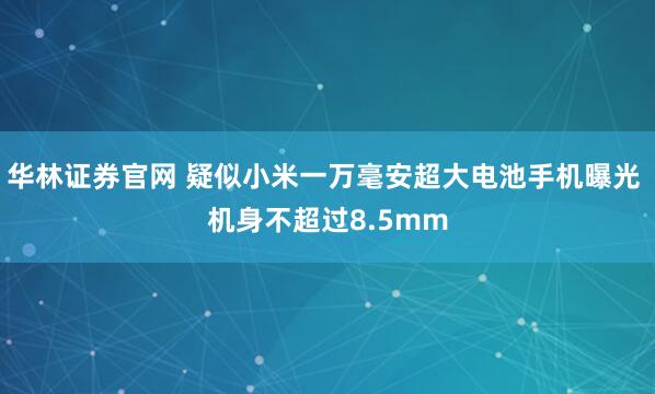 华林证券官网 疑似小米一万毫安超大电池手机曝光 机身不超过8.5mm