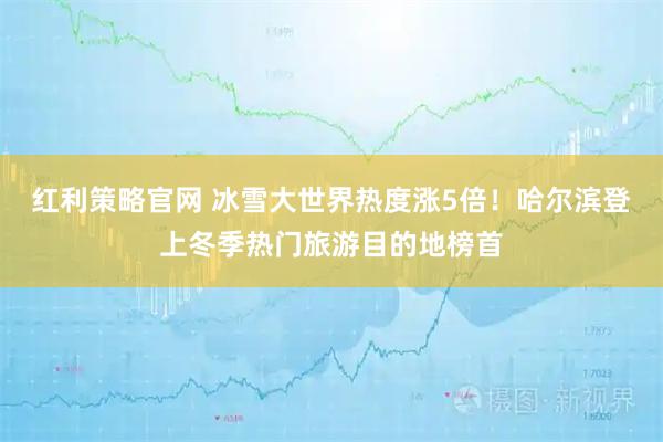 红利策略官网 冰雪大世界热度涨5倍！哈尔滨登上冬季热门旅游目的地榜首