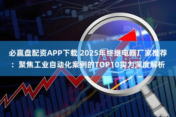 必赢盘配资APP下载 2025年终继电器厂家推荐：聚焦工业自动化案例的TOP10实力深度解析