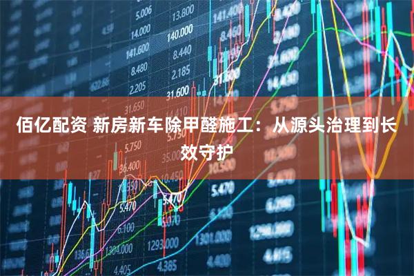 佰亿配资 新房新车除甲醛施工：从源头治理到长效守护