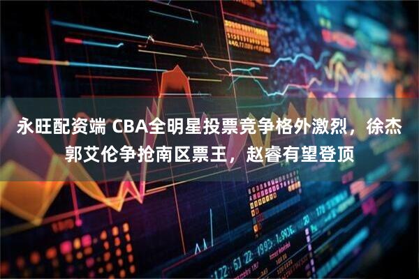 永旺配资端 CBA全明星投票竞争格外激烈，徐杰郭艾伦争抢南区票王，赵睿有望登顶