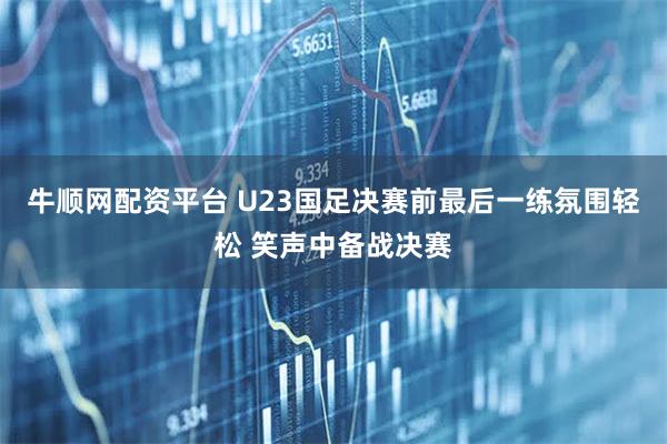 牛顺网配资平台 U23国足决赛前最后一练氛围轻松 笑声中备战决赛