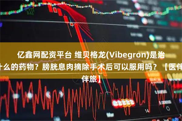 亿鑫网配资平台 维贝格龙(Vibegron)是治疗什么的药物？膀胱息肉摘除手术后可以服用吗？【医伴旅】