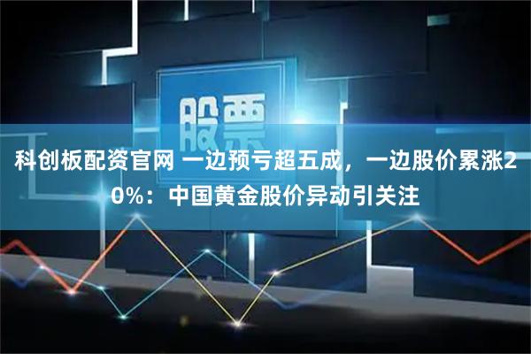 科创板配资官网 一边预亏超五成，一边股价累涨20%：中国黄金股价异动引关注