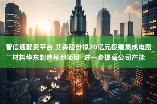 智信通配资平台 艾森股份拟20亿元投建集成电路材料华东制造基地项目  进一步提高公司产能