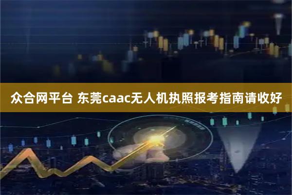 众合网平台 东莞caac无人机执照报考指南请收好