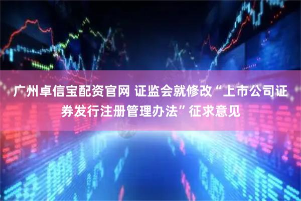 广州卓信宝配资官网 证监会就修改“上市公司证券发行注册管理办法”征求意见