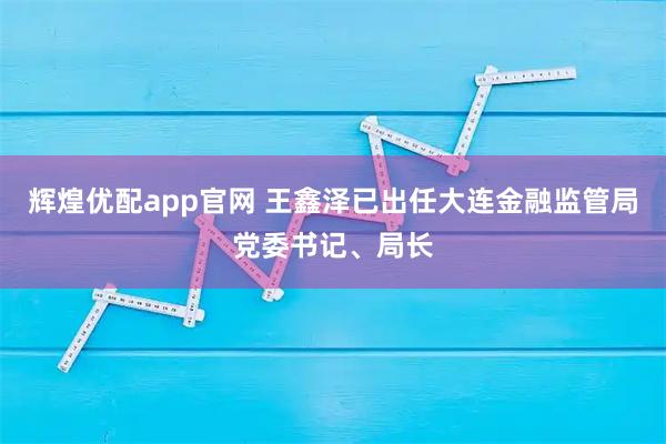 辉煌优配app官网 王鑫泽已出任大连金融监管局党委书记、局长