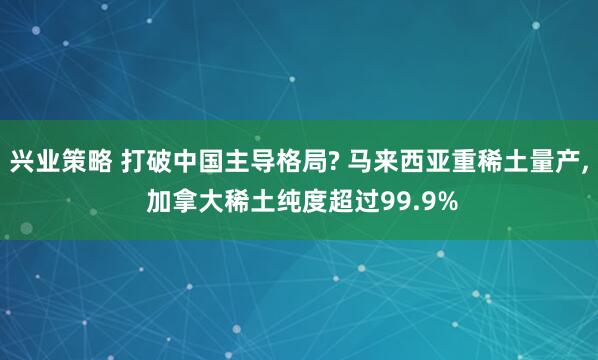 兴业策略 打破中国主导格局? 马来西亚重稀土量产, 加拿大稀土纯度超过99.9%