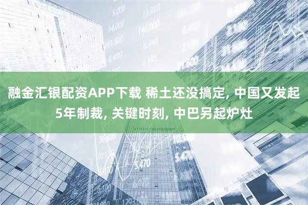 融金汇银配资APP下载 稀土还没搞定, 中国又发起5年制裁, 关键时刻, 中巴另起炉灶