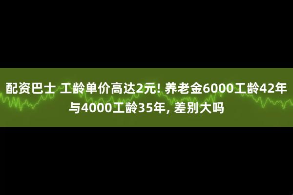配资巴士 工龄单价高达2元! 养老金6000工龄42年与4000工龄35年, 差别大吗
