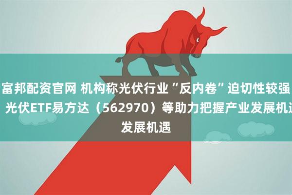 富邦配资官网 机构称光伏行业“反内卷”迫切性较强，光伏ETF易方达（562970）等助力把握产业发展机遇