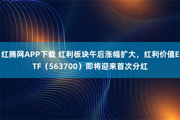 红腾网APP下载 红利板块午后涨幅扩大，红利价值ETF（563700）即将迎来首次分红