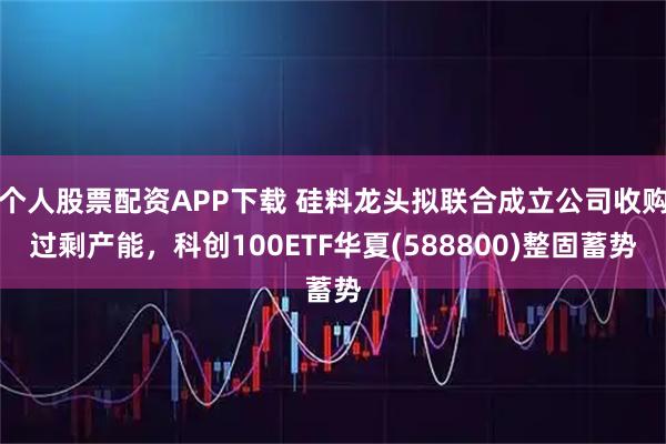个人股票配资APP下载 硅料龙头拟联合成立公司收购过剩产能,科创100ETF华夏(588800)整固蓄势