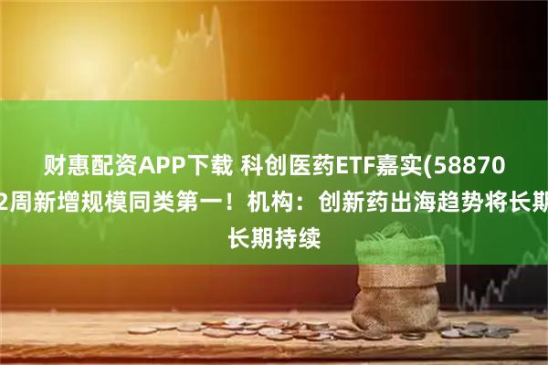 财惠配资APP下载 科创医药ETF嘉实(588700)近2周新增规模同类第一！机构：创新药出海趋势将长期持续