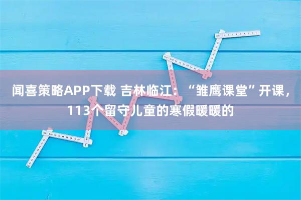 闻喜策略APP下载 吉林临江：“雏鹰课堂”开课，113个留守儿童的寒假暖暖的