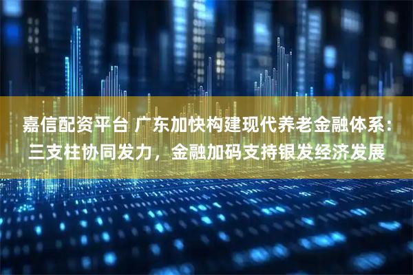 嘉信配资平台 广东加快构建现代养老金融体系:三支柱协同发力,金融加码支持银发经济发展