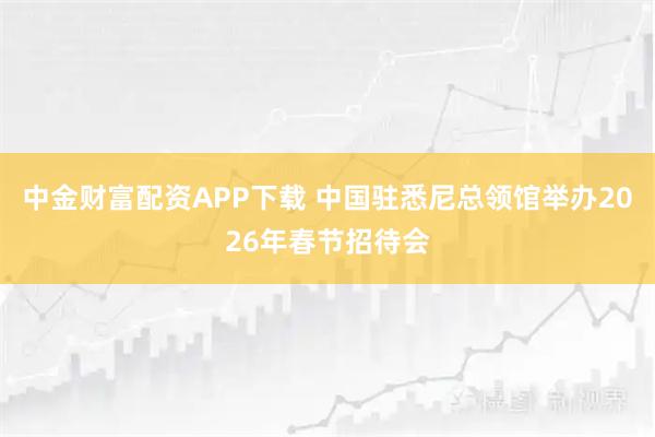 中金财富配资APP下载 中国驻悉尼总领馆举办2026年春节招待会