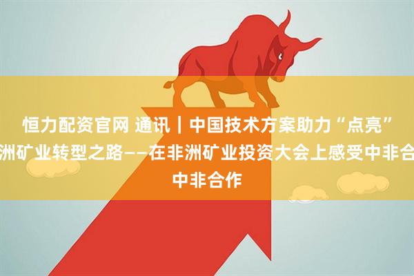 恒力配资官网 通讯|中国技术方案助力“点亮”非洲矿业转型之路——在非洲矿业投资大会上感受中非合作