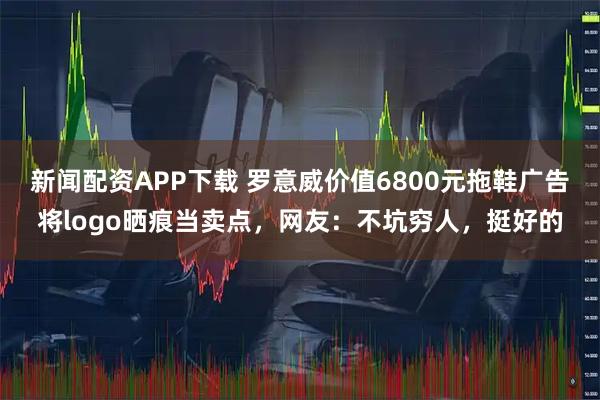 新闻配资APP下载 罗意威价值6800元拖鞋广告将logo晒痕当卖点，网友：不坑穷人，挺好的