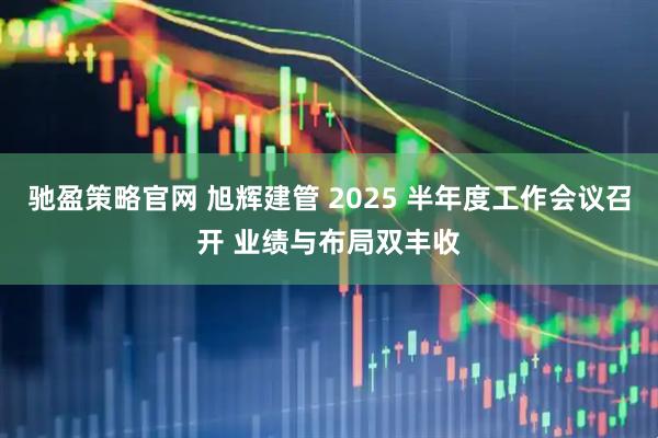 驰盈策略官网 旭辉建管 2025 半年度工作会议召开 业绩与布局双丰收