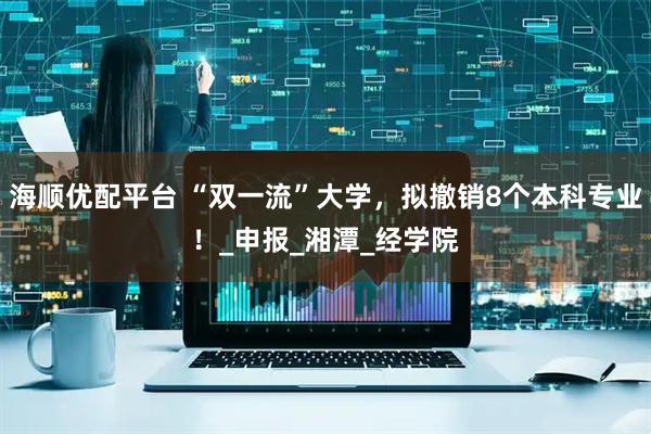 海顺优配平台 “双一流”大学，拟撤销8个本科专业！_申报_湘潭_经学院