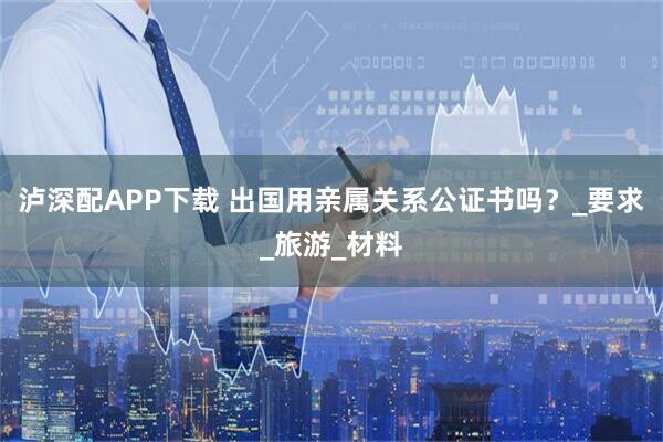 泸深配APP下载 出国用亲属关系公证书吗?_要求_旅游_材料