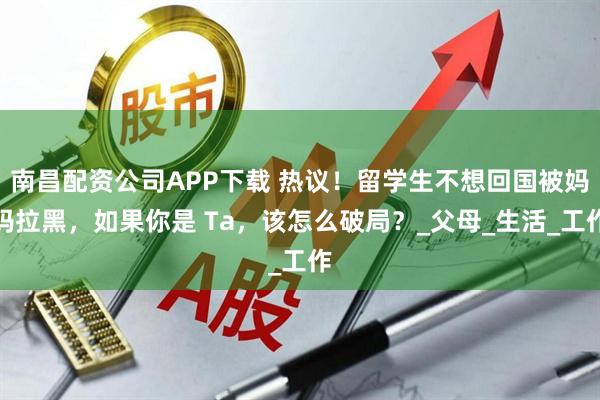 南昌配资公司APP下载 热议!留学生不想回国被妈妈拉黑,如果你是 Ta,该怎么破局?_父母_生活_工作