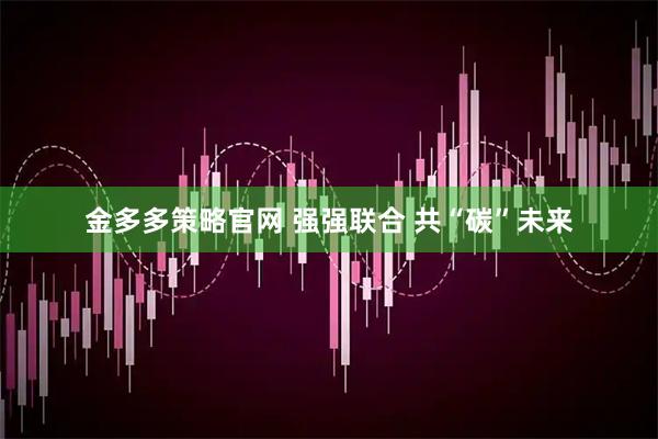 金多多策略官网 强强联合 共“碳”未来